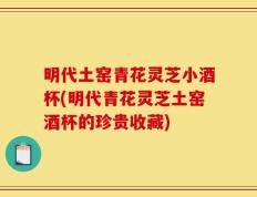 明代土窑青花灵芝小酒杯(明代青花灵芝土窑酒杯的珍贵收藏)