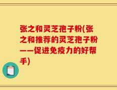 张之和灵芝孢子粉(张之和推荐的灵芝孢子粉——促进免疫力的好帮手)