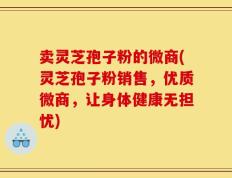 卖灵芝孢子粉的微商(灵芝孢子粉销售，优质微商，让身体健康无担忧)
