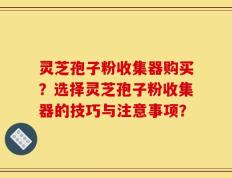 灵芝孢子粉收集器购买？选择灵芝孢子粉收集器的技巧与注意事项？
