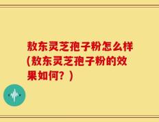 敖东灵芝孢子粉怎么样(敖东灵芝孢子粉的效果如何？)