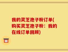 我的灵芝孢子粉订单(购买灵芝孢子粉：我的在线订单回顾)