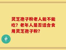 灵芝孢子粉老人能不能吃？老年人是否适合食用灵芝孢子粉？