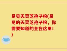 易见天灵芝孢子粉(易见的天灵芝孢子粉，你需要知道的全在这里！)
