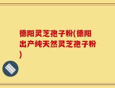 德阳灵芝孢子粉(德阳出产纯天然灵芝孢子粉)
