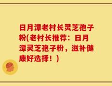 日月潭老村长灵芝孢子粉(老村长推荐：日月潭灵芝孢子粉，滋补健康好选择！)