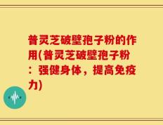 普灵芝破壁孢子粉的作用(普灵芝破壁孢子粉：强健身体，提高免疫力)