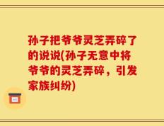 孙子把爷爷灵芝弄碎了的说说(孙子无意中将爷爷的灵芝弄碎，引发家族纠纷)