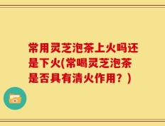 常用灵芝泡茶上火吗还是下火(常喝灵芝泡茶是否具有清火作用？)