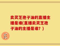 卖灵芝孢子油的直播主播是谁(直播卖灵芝孢子油的主播是谁？)