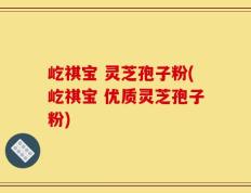 屹祺宝 灵芝孢子粉(屹祺宝 优质灵芝孢子粉)