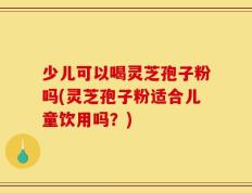 少儿可以喝灵芝孢子粉吗(灵芝孢子粉适合儿童饮用吗？)