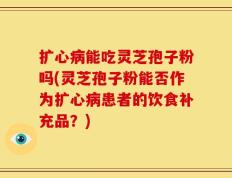 扩心病能吃灵芝孢子粉吗(灵芝孢子粉能否作为扩心病患者的饮食补充品？)