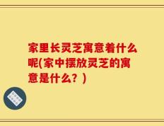 家里长灵芝寓意着什么呢(家中摆放灵芝的寓意是什么？)