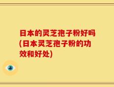 日本的灵芝孢子粉好吗(日本灵芝孢子粉的功效和好处)