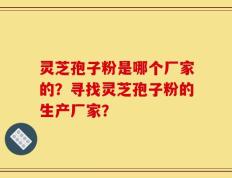 灵芝孢子粉是哪个厂家的？寻找灵芝孢子粉的生产厂家？