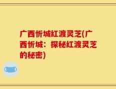 广西忻城红渡灵芝(广西忻城：探秘红渡灵芝的秘密)