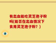 有出血能吃灵芝孢子粉吗(能否在出血情况下食用灵芝孢子粉？)