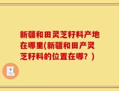新疆和田灵芝籽料产地在哪里(新疆和田产灵芝籽料的位置在哪？)