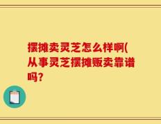 摆摊卖灵芝怎么样啊(从事灵芝摆摊贩卖靠谱吗？