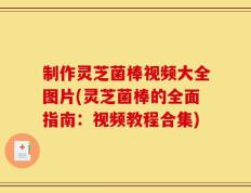 制作灵芝菌棒视频大全图片(灵芝菌棒的全面指南：视频教程合集)