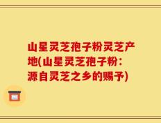 山星灵芝孢子粉灵芝产地(山星灵芝孢子粉：源自灵芝之乡的赐予)