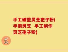 手工破壁灵芝孢子粉(手摘灵芝  手工制作灵芝孢子粉)