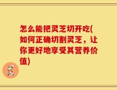 怎么能把灵芝切开吃(如何正确切割灵芝，让你更好地享受其营养价值)