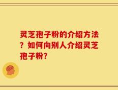 灵芝孢子粉的介绍方法？如何向别人介绍灵芝孢子粉？