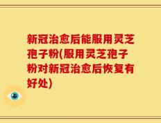 新冠治愈后能服用灵芝孢子粉(服用灵芝孢子粉对新冠治愈后恢复有好处)