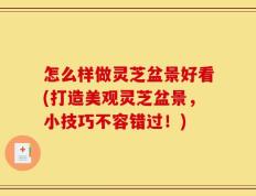 怎么样做灵芝盆景好看(打造美观灵芝盆景，小技巧不容错过！)