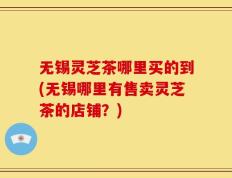 无锡灵芝茶哪里买的到(无锡哪里有售卖灵芝茶的店铺？)