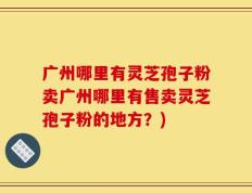 广州哪里有灵芝孢子粉卖广州哪里有售卖灵芝孢子粉的地方？)