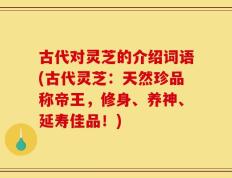 古代对灵芝的介绍词语(古代灵芝：天然珍品称帝王，修身、养神、延寿佳品！)
