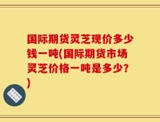 国际期货灵芝现价多少钱一吨(国际期货市场灵芝价格一吨是多少？)