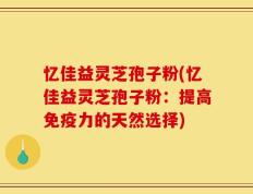 忆佳益灵芝孢子粉(忆佳益灵芝孢子粉：提高免疫力的天然选择)