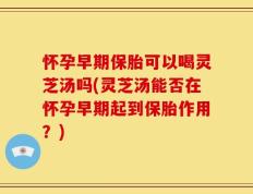 怀孕早期保胎可以喝灵芝汤吗(灵芝汤能否在怀孕早期起到保胎作用？)