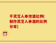 干灵芝人参泡酒比例(制作灵芝人参酒的比例分享)