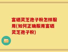 富硒灵芝孢子粉怎样服用(如何正确服用富硒灵芝孢子粉)