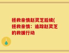 拯救亲情赵灵芝后续(拯救亲情：追踪赵灵芝的救援行动