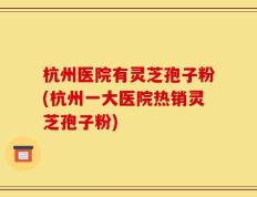 杭州医院有灵芝孢子粉(杭州一大医院热销灵芝孢子粉)