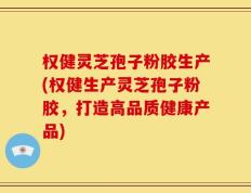 权健灵芝孢子粉胶生产(权健生产灵芝孢子粉胶，打造高品质健康产品)
