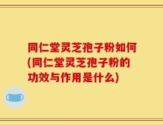 同仁堂灵芝孢子粉如何(同仁堂灵芝孢子粉的功效与作用是什么)