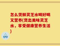 怎么煲鲜灵芝水喝好喝又营养(煲出美味灵芝水，享受健康营养生活)