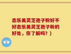 态乐美灵芝孢子粉好不好态乐美灵芝孢子粉的好处，你了解吗？)