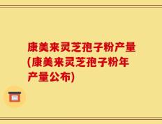 康美来灵芝孢子粉产量(康美来灵芝孢子粉年产量公布)