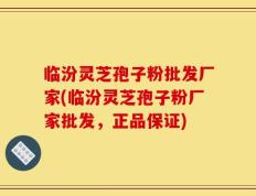 临汾灵芝孢子粉批发厂家(临汾灵芝孢子粉厂家批发，正品保证)