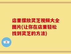 店里摆放灵芝视频大全图片(让你在店里轻松找到灵芝的方法)