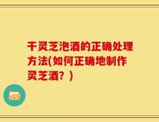 干灵芝泡酒的正确处理方法(如何正确地制作灵芝酒？)