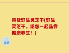带货野生灵芝干(野生灵芝干，邀您一起品尝健康养生！)